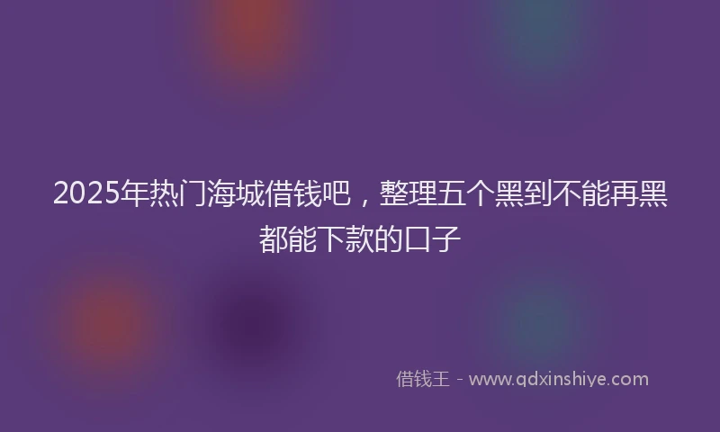 2025年热门海城借钱吧，整理五个黑到不能再黑都能下款的口子