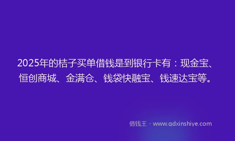 2025年的桔子买单借钱是到银行卡有：现金宝、恒创商城、金满仓、钱袋快融宝、钱速达宝等。