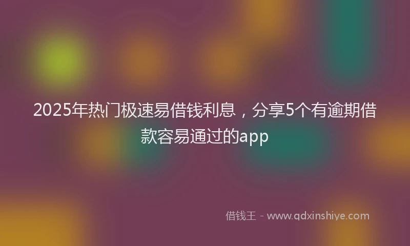 2025年热门极速易借钱利息，分享5个有逾期借款容易通过的app