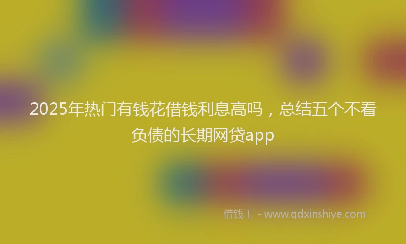 2025年热门有钱花借钱利息高吗，总结五个不看负债的长期网贷app