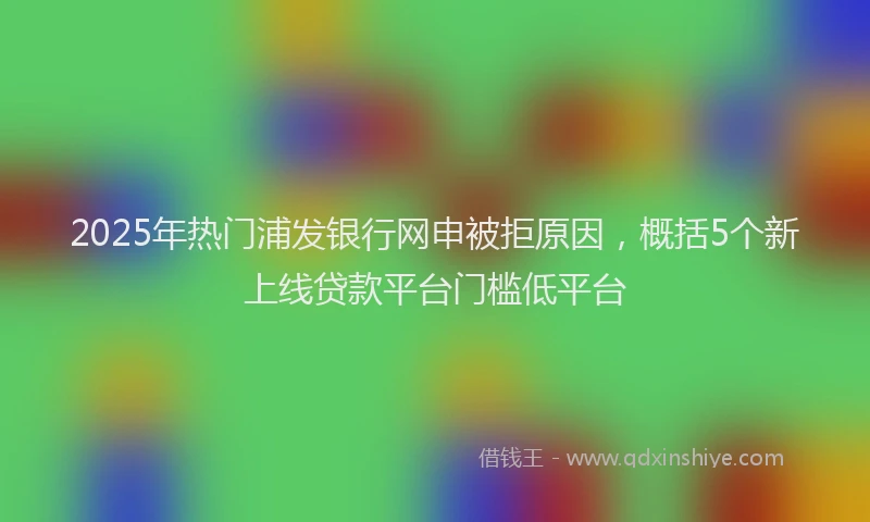 2025年热门浦发银行网申被拒原因,概括5个新上线贷款平台门槛低平台