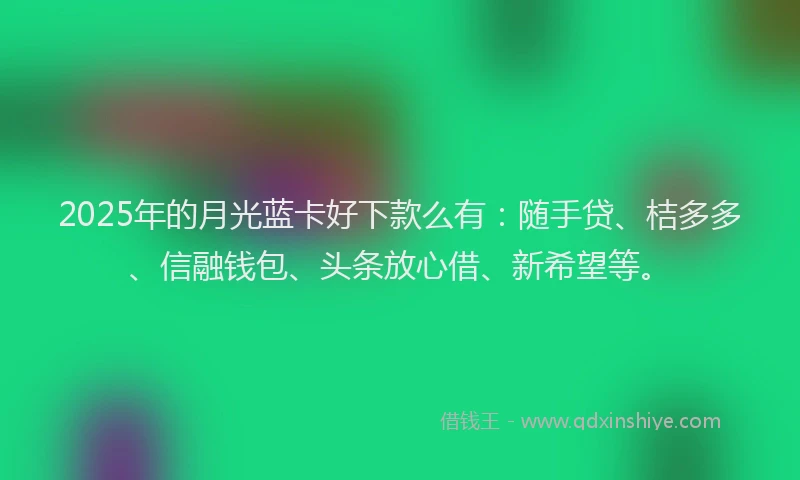 2025年的月光蓝卡好下款么有：随手贷、桔多多、信融钱包、头条放心借、新希望等。