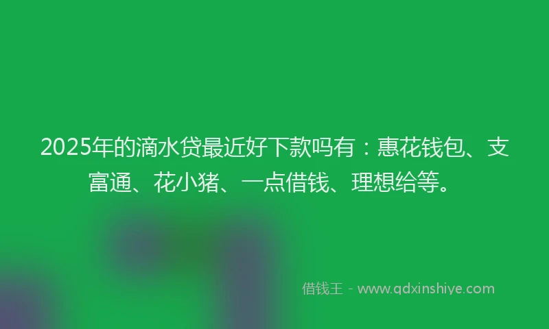 2025年的滴水贷最近好下款吗有：惠花钱包、支富通、花小猪、一点借钱、理想给等。