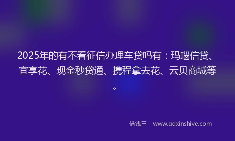 2025年的有不看征信办理车贷吗有：玛瑙信贷、宜享花、现金秒贷通、携程拿去花、云贝商城等。