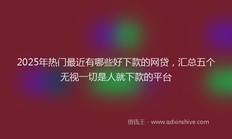 2025年热门最近有哪些好下款的网贷，汇总五个无视一切是人就下款的平台