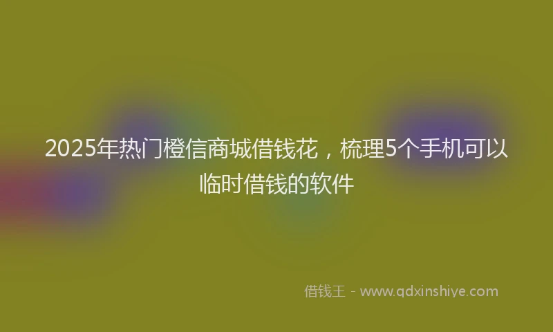 2025年热门橙信商城借钱花，梳理5个手机可以临时借钱的软件