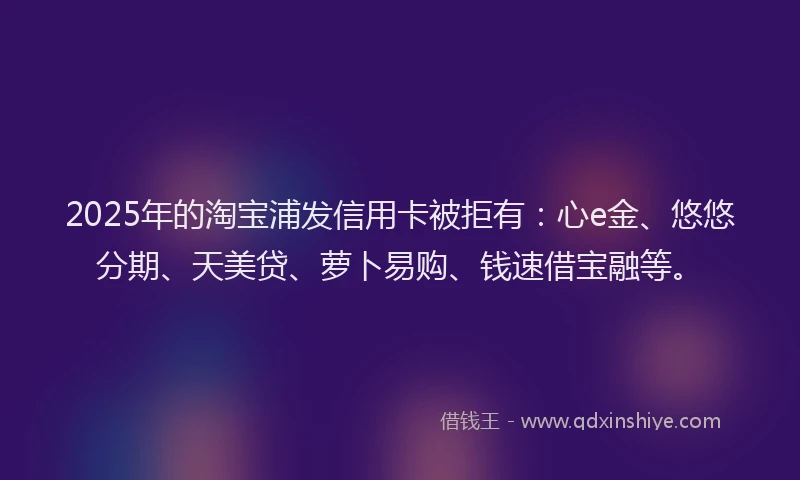 2025年的淘宝浦发信用卡被拒有：心e金、悠悠分期、天美贷、萝卜易购、钱速借宝融等。