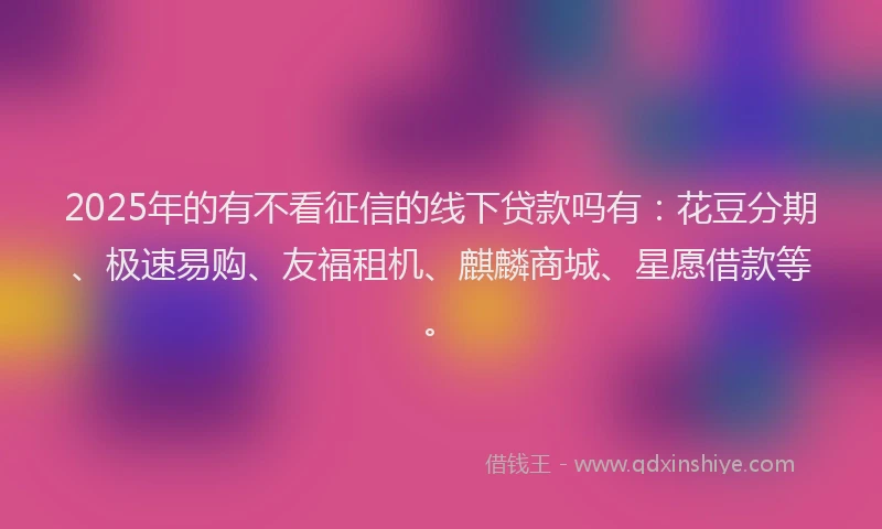 2025年的有不看征信的线下贷款吗有：花豆分期、极速易购、友福租机、麒麟商城、星愿借款等。