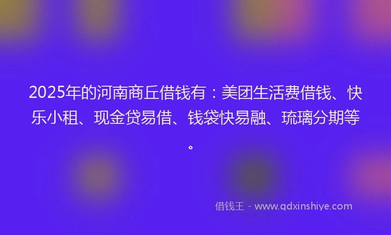 2025年的河南商丘借钱有:美团生活费借钱、快乐小租、现金贷易借、钱袋快易融、琉璃分期等。