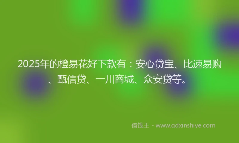 2025年的橙易花好下款有：安心贷宝、比速易购、甄信贷、一川商城、众安贷等。