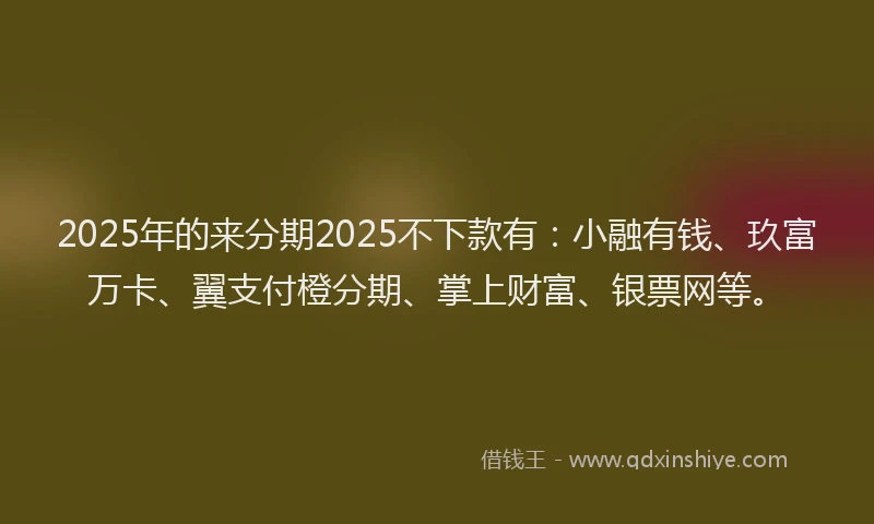 2025年的来分期2025不下款有:小融有钱、玖富万卡、翼支付橙分期、掌上财富、银票网等。