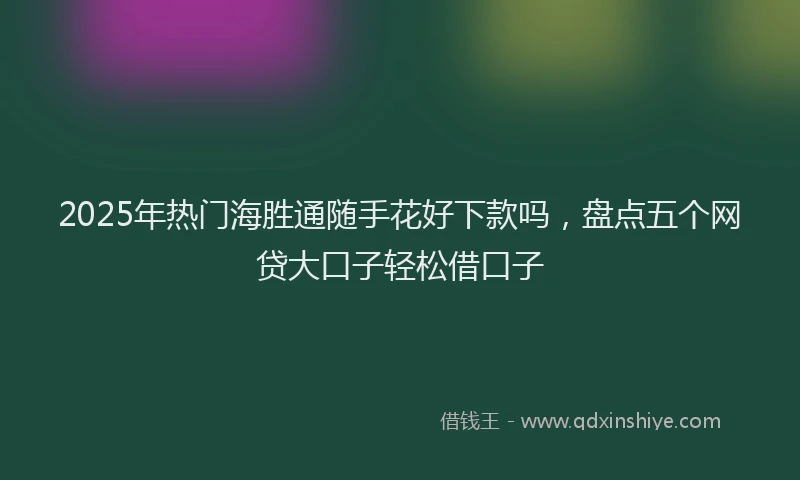 2025年热门海胜通随手花好下款吗，盘点五个网贷大口子轻松借口子