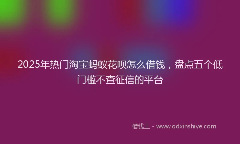 2025年热门淘宝蚂蚁花呗怎么借钱，盘点五个低门槛不查征信的平台
