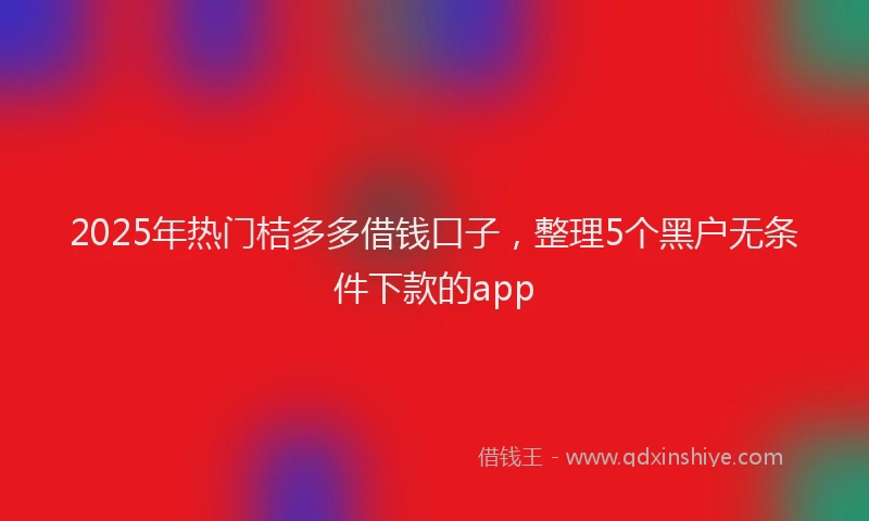 2025年热门桔多多借钱口子，整理5个黑户无条件下款的app