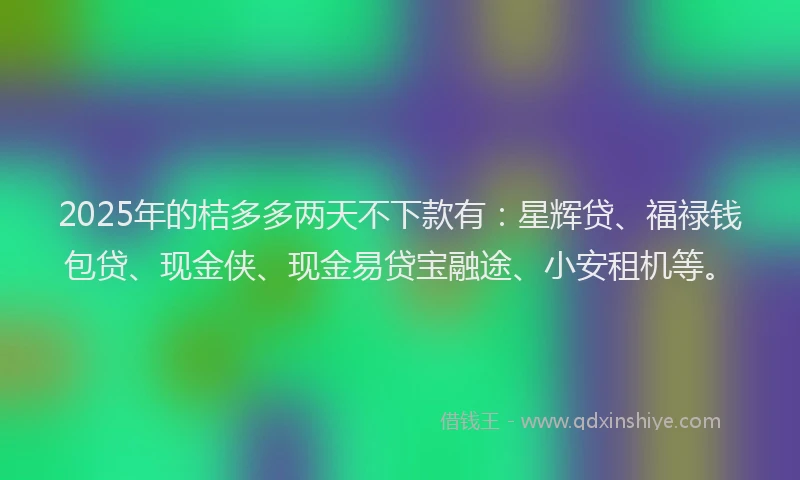 2025年的桔多多两天不下款有：星辉贷、福禄钱包贷、现金侠、现金易贷宝融途、小安租机等。