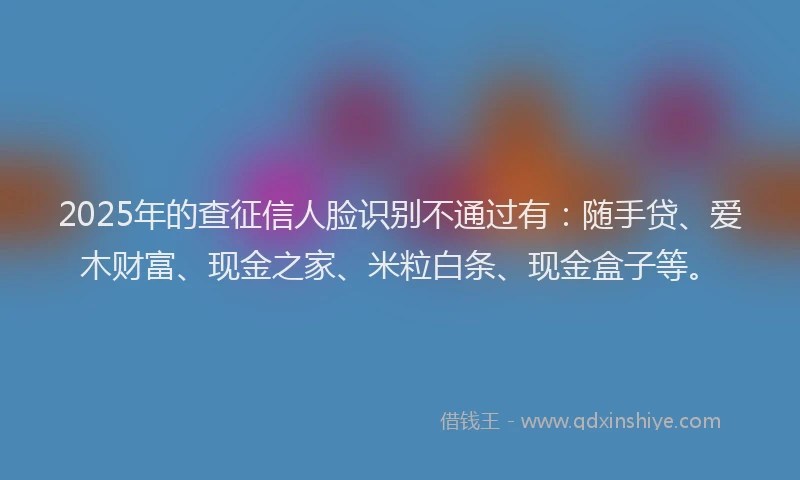 2025年的查征信人脸识别不通过有：随手贷、爱木财富、现金之家、米粒白条、现金盒子等。