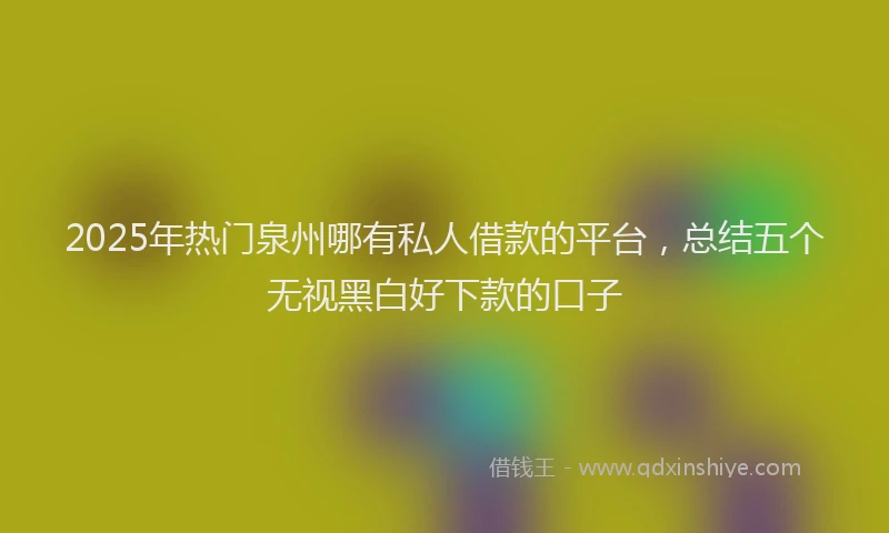 2025年热门泉州哪有私人借款的平台，总结五个无视黑白好下款的口子