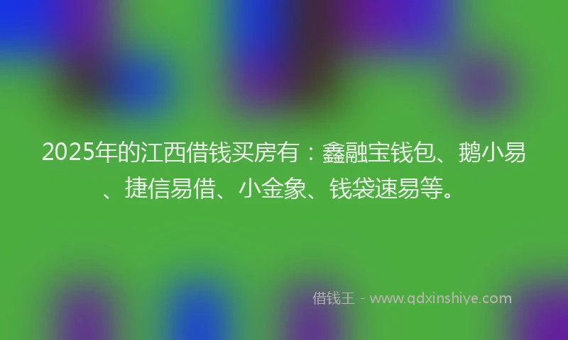 2025年的江西借钱买房有:鑫融宝钱包、鹅小易、捷信易借、小金象、钱袋速易等。