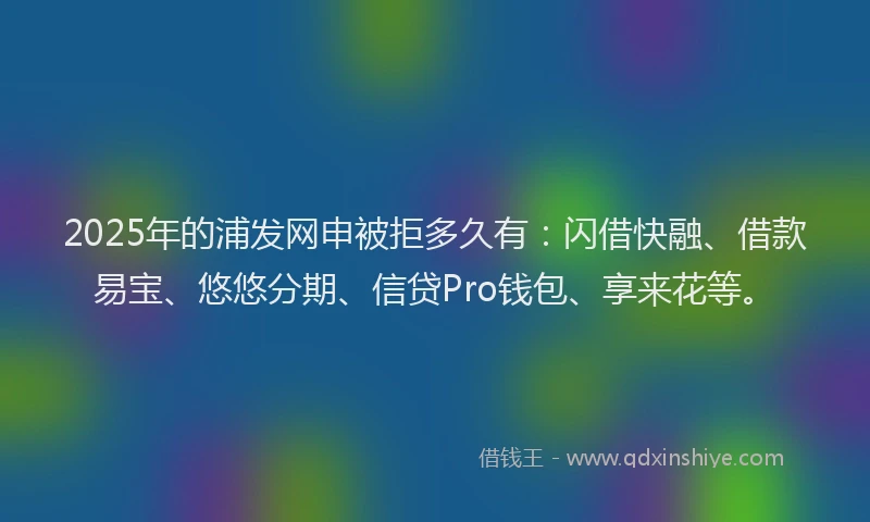 2025年的浦发网申被拒多久有：闪借快融、借款易宝、悠悠分期、信贷Pro钱包、享来花等。