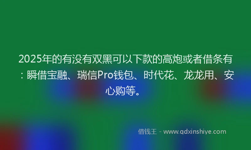 2025年的有没有双黑可以下款的高炮或者借条有:瞬借宝融、瑞信Pro钱包、时代花、龙龙用、安心购等。