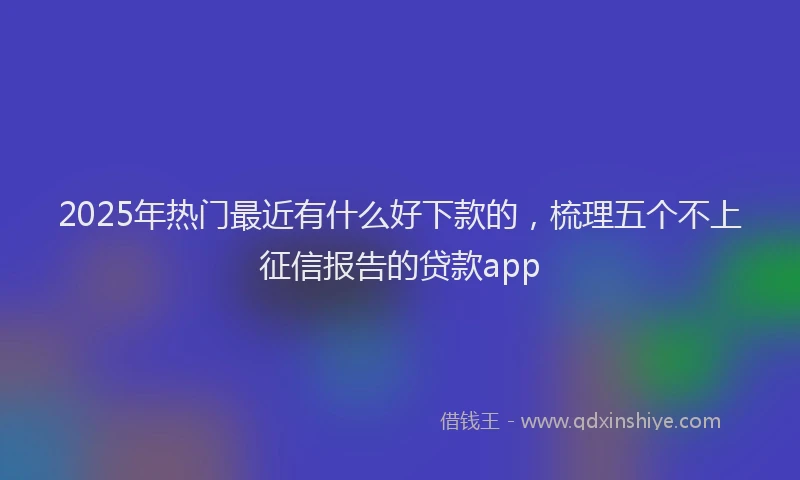 2025年热门最近有什么好下款的，梳理五个不上征信报告的贷款app
