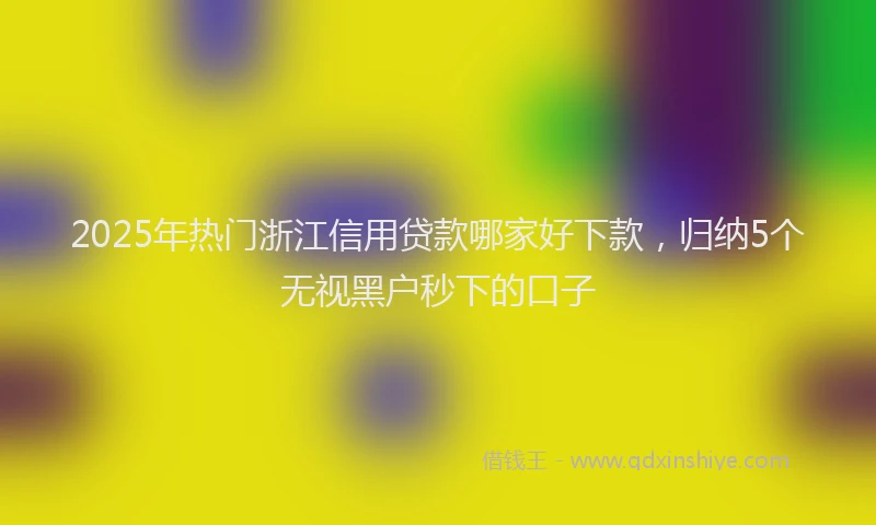 2025年热门浙江信用贷款哪家好下款，归纳5个无视黑户秒下的口子