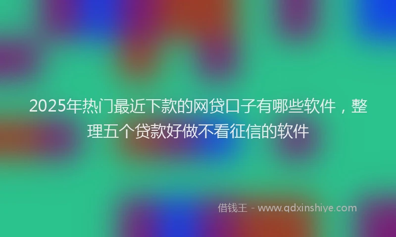 2025年热门最近下款的网贷口子有哪些软件，整理五个贷款好做不看征信的软件