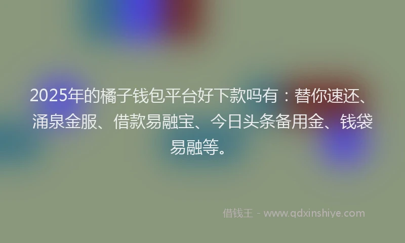 2025年的橘子钱包平台好下款吗有：替你速还、涌泉金服、借款易融宝、今日头条备用金、钱袋易融等。