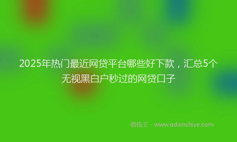 2025年热门最近网贷平台哪些好下款，汇总5个无视黑白户秒过的网贷口子