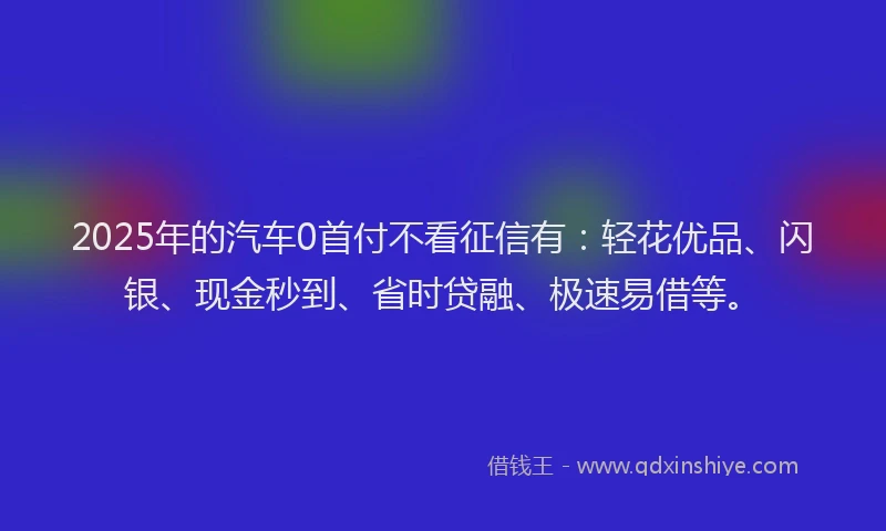 2025年的汽车0首付不看征信有：轻花优品、闪银、现金秒到、省时贷融、极速易借等。