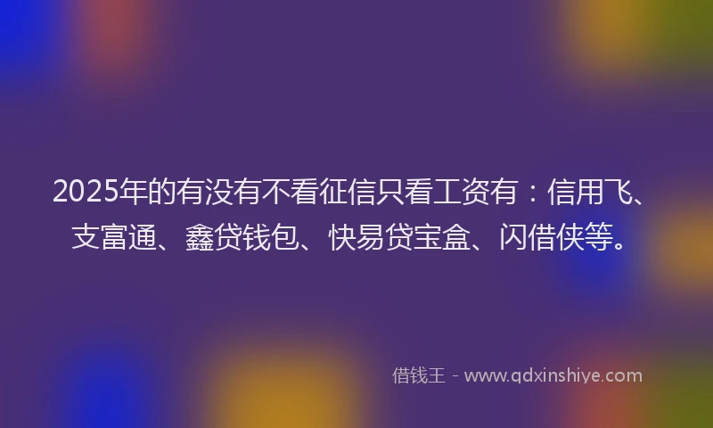 2025年的有没有不看征信只看工资有：信用飞、支富通、鑫贷钱包、快易贷宝盒、闪借侠等。