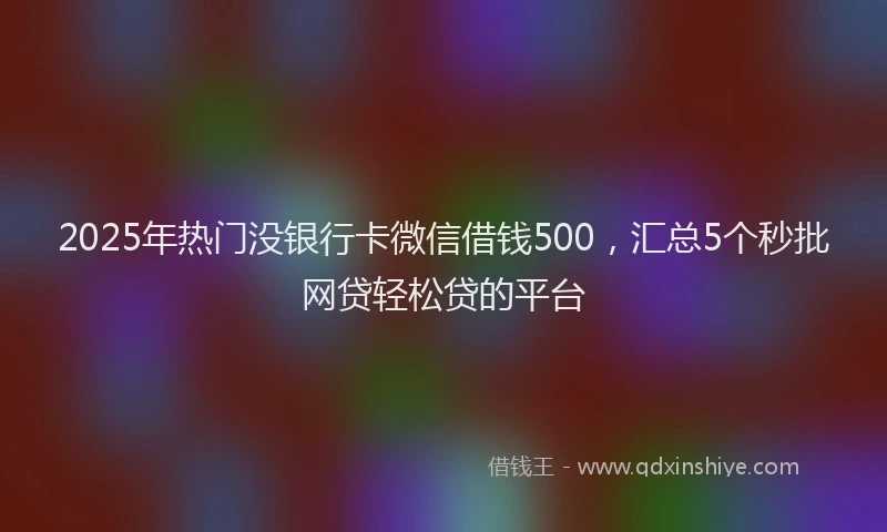 2025年热门没银行卡微信借钱500，汇总5个秒批网贷轻松贷的平台