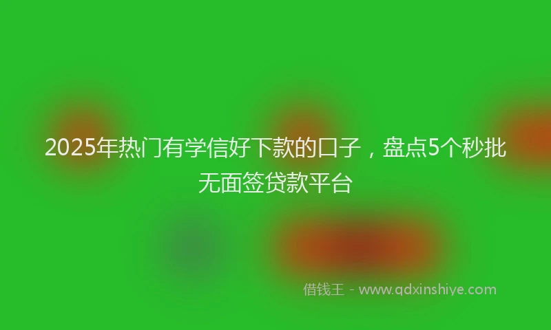 2025年热门有学信好下款的口子，盘点5个秒批无面签贷款平台