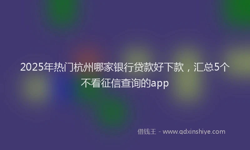 2025年热门杭州哪家银行贷款好下款，汇总5个不看征信查询的app