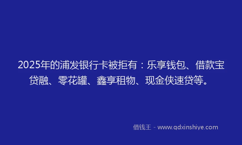 2025年的浦发银行卡被拒有：乐享钱包、借款宝贷融、零花罐、鑫享租物、现金侠速贷等。