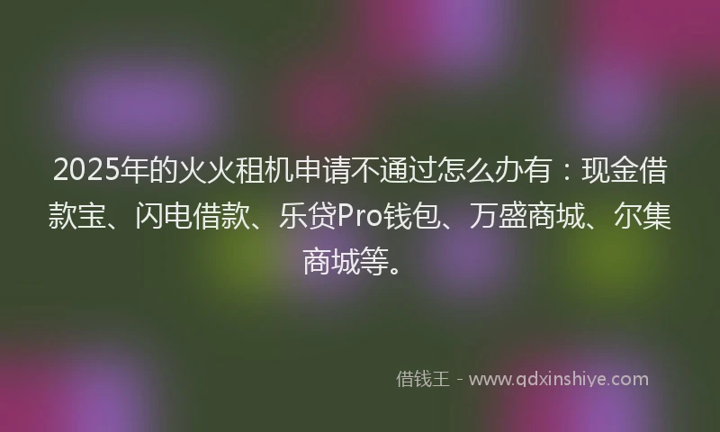 2025年的火火租机申请不通过怎么办有：现金借款宝、闪电借款、乐贷Pro钱包、万盛商城、尔集商城等。