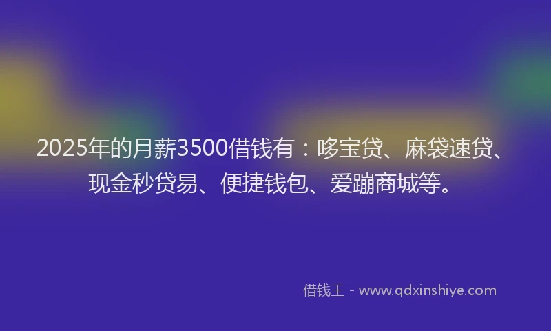 2025年的月薪3500借钱有：哆宝贷、麻袋速贷、现金秒贷易、便捷钱包、爱蹦商城等。