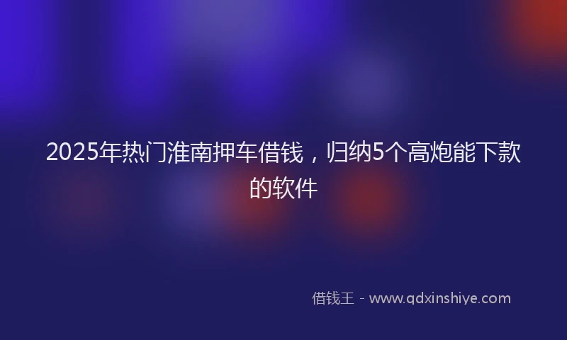 2025年热门淮南押车借钱，归纳5个高炮能下款的软件
