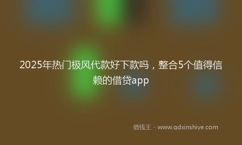 2025年热门极风代款好下款吗，整合5个值得信赖的借贷app