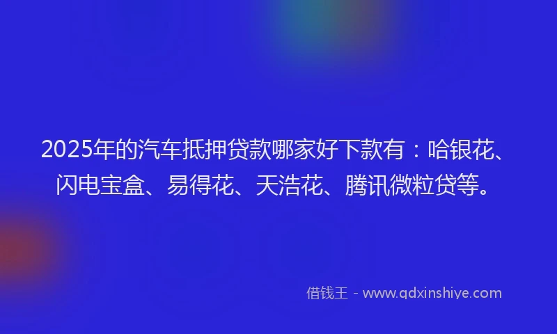 2025年的汽车抵押贷款哪家好下款有：哈银花、闪电宝盒、易得花、天浩花、腾讯微粒贷等。