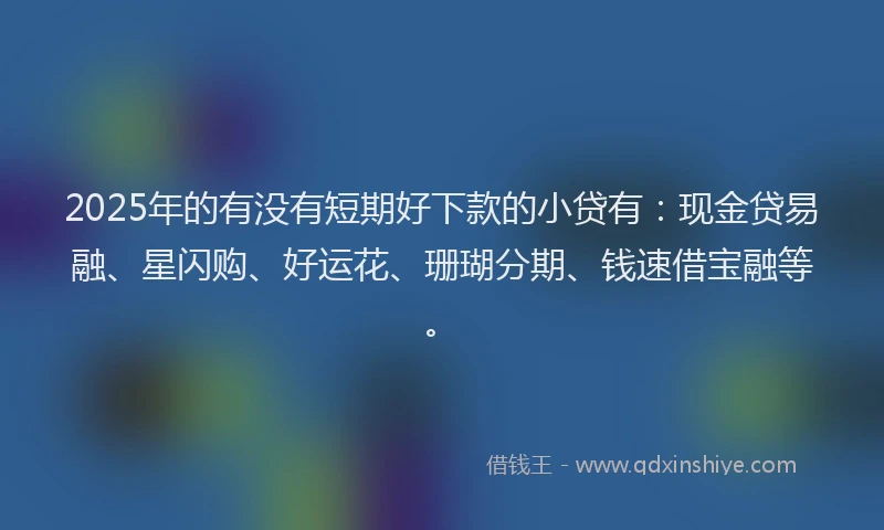 2025年的有没有短期好下款的小贷有：现金贷易融、星闪购、好运花、珊瑚分期、钱速借宝融等。