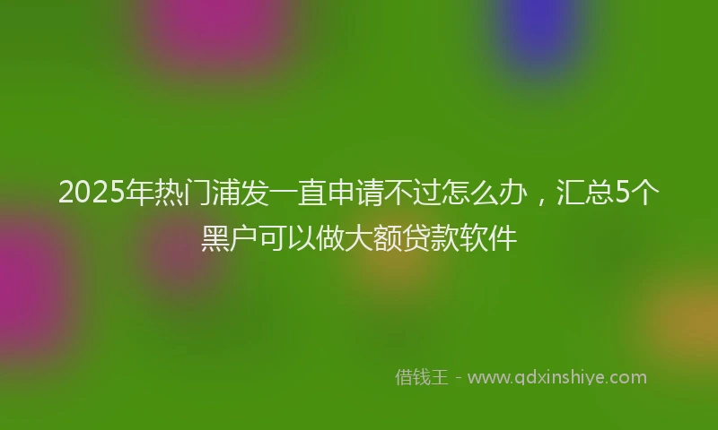 2025年热门浦发一直申请不过怎么办，汇总5个黑户可以做大额贷款软件