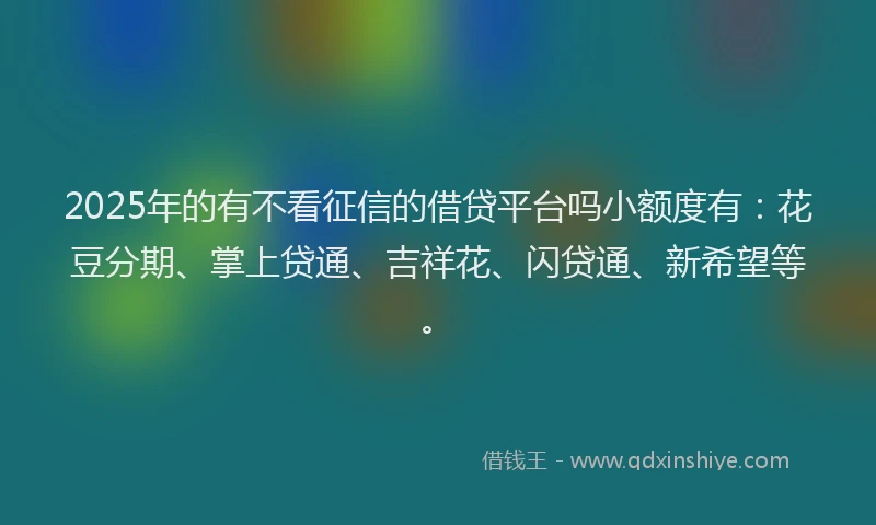 2025年的有不看征信的借贷平台吗小额度有：花豆分期、掌上贷通、吉祥花、闪贷通、新希望等。