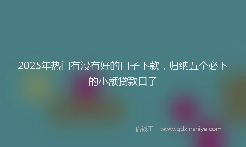 2025年热门有没有好的口子下款,归纳五个必下的小额贷款口子