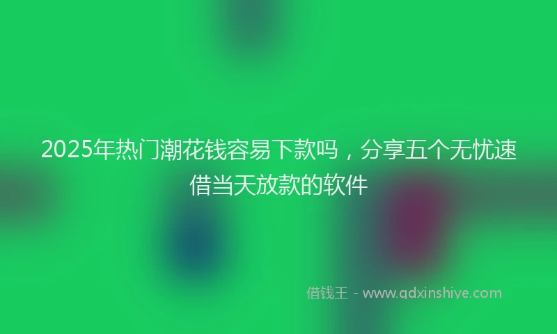 2025年热门潮花钱容易下款吗,分享五个无忧速借当天放款的软件