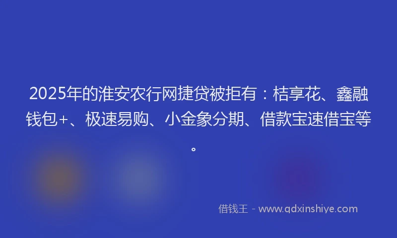 2025年的淮安农行网捷贷被拒有:桔享花、鑫融钱包+、极速易购、小金象分期、借款宝速借宝等。