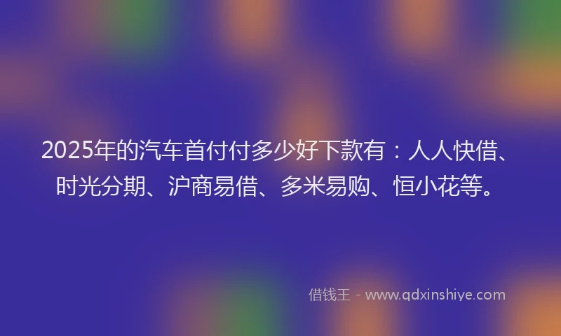 2025年的汽车首付付多少好下款有：人人快借、时光分期、沪商易借、多米易购、恒小花等。
