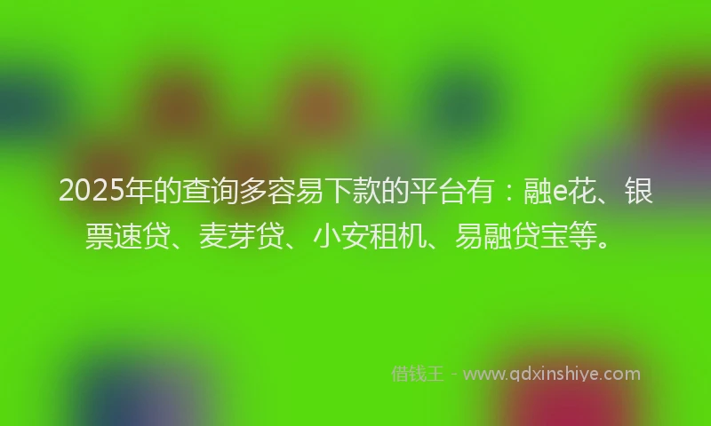 2025年的查询多容易下款的平台有：融e花、银票速贷、麦芽贷、小安租机、易融贷宝等。