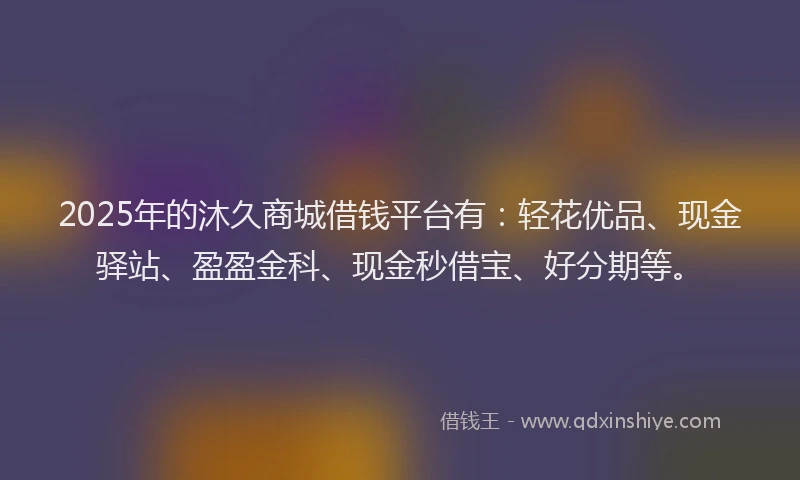 2025年的沐久商城借钱平台有:轻花优品、现金驿站、盈盈金科、现金秒借宝、好分期等。