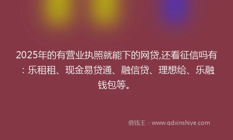 2025年的有营业执照就能下的网贷,还看征信吗有：乐租租、现金易贷通、融信贷、理想给、乐融钱包等。